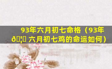 93年六月初七命格（93年 🦆 六月初七鸡的命运如何）